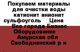   Покупаем материалы для очистки воды катионит анионит сульфоуголь  › Цена ­ 100 - Все города Бизнес » Оборудование   . Амурская обл.,Свободненский р-н